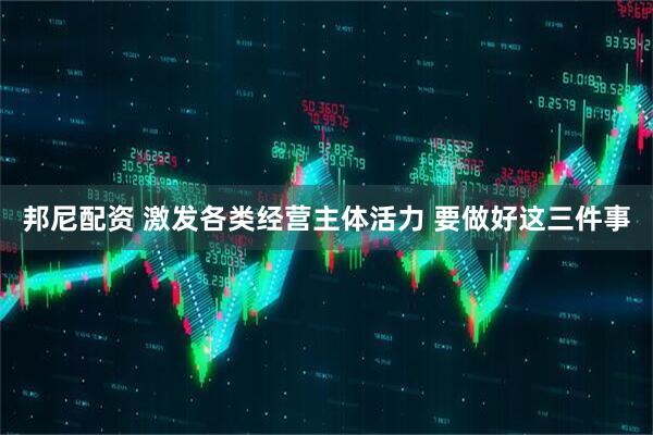 邦尼配资 激发各类经营主体活力 要做好这三件事