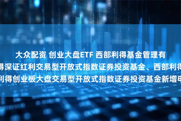 大众配资 创业大盘ETF 西部利得基金管理有限公司关于旗下西部利得深证红利交易型开放式指数证券投资基金、西部利得创业板大盘交易型开放式指数证券投资基金新增申购赎回代理券商的公告