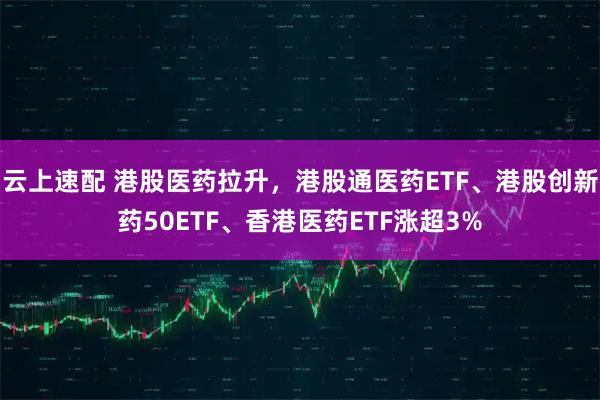 云上速配 港股医药拉升，港股通医药ETF、港股创新药50ETF、香港医药ETF涨超3%