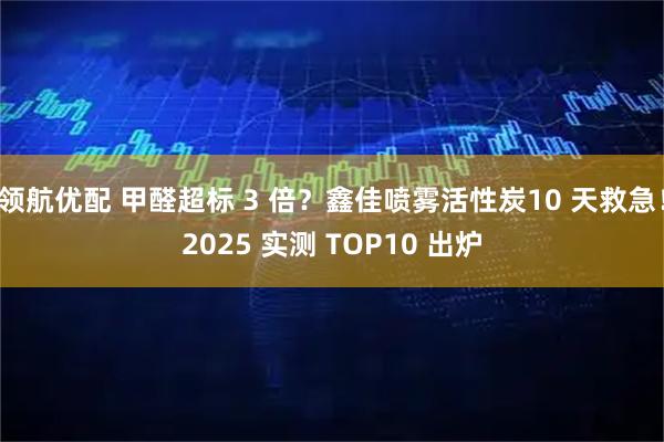 领航优配 甲醛超标 3 倍？鑫佳喷雾活性炭10 天救急！2025 实测 TOP10 出炉