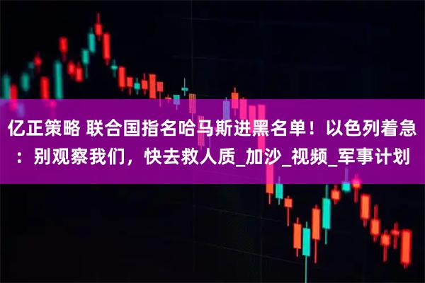亿正策略 联合国指名哈马斯进黑名单！以色列着急：别观察我们，快去救人质_加沙_视频_军事计划