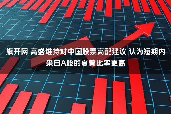 旗开网 高盛维持对中国股票高配建议 认为短期内来自A股的夏普比率更高