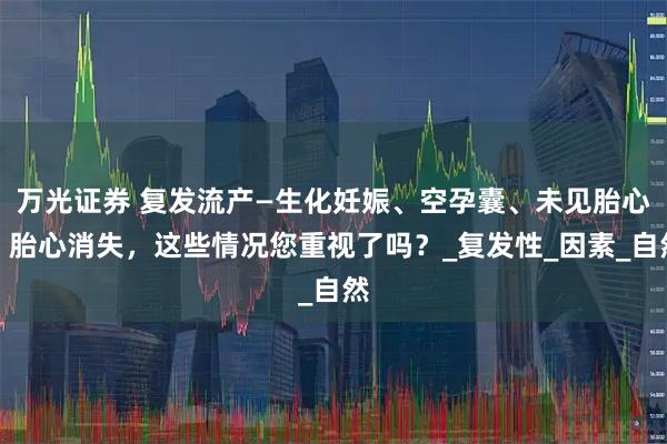 万光证券 复发流产—生化妊娠、空孕囊、未见胎心、胎心消失,这些情况您重视了吗?_复发性_因素_自然