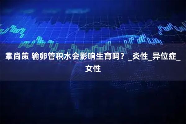 掌尚策 输卵管积水会影响生育吗?_炎性_异位症_女性