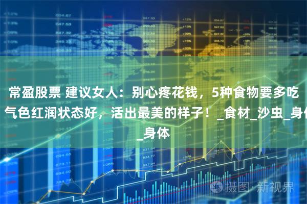 常盈股票 建议女人:别心疼花钱,5种食物要多吃,气色红润状态好,活出最美的样子!_食材_沙虫_身体