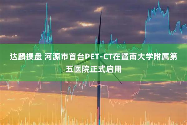 达麟操盘 河源市首台PET-CT在暨南大学附属第五医院正式启用