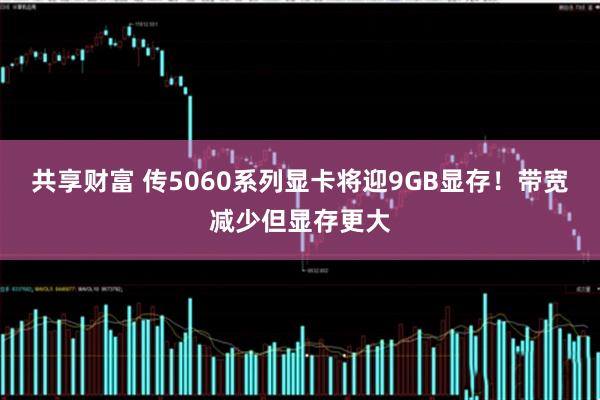 共享财富 传5060系列显卡将迎9GB显存！带宽减少但显存更大