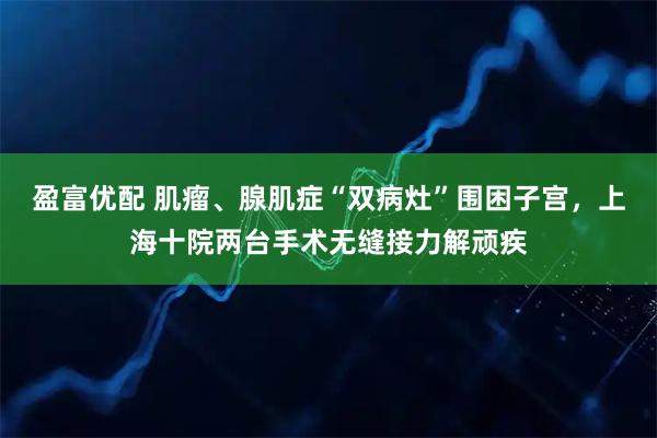 盈富优配 肌瘤、腺肌症“双病灶”围困子宫，上海十院两台手术无缝接力解顽疾
