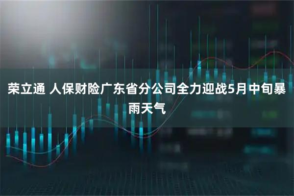 荣立通 人保财险广东省分公司全力迎战5月中旬暴雨天气