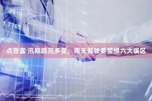 点登富 汛期路况多变，雨天驾驶要警惕六大误区
