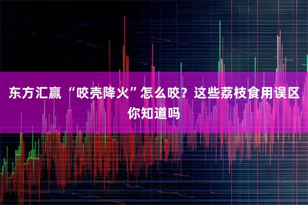 东方汇赢 “咬壳降火”怎么咬？这些荔枝食用误区你知道吗
