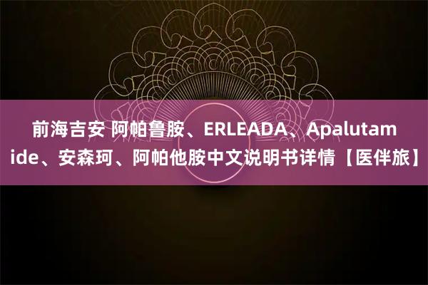 前海吉安 阿帕鲁胺、ERLEADA、Apalutamide、安森珂、阿帕他胺中文说明书详情【医伴旅】