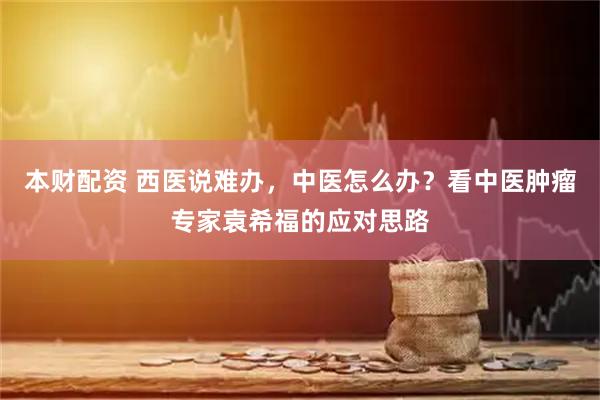 本财配资 西医说难办，中医怎么办？看中医肿瘤专家袁希福的应对思路