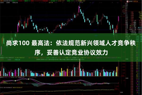 尚求100 最高法：依法规范新兴领域人才竞争秩序，妥善认定竞业协议效力