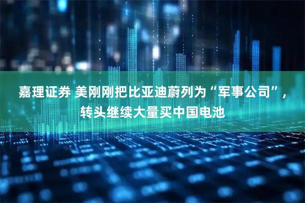 嘉理证券 美刚刚把比亚迪蔚列为“军事公司”，转头继续大量买中国电池