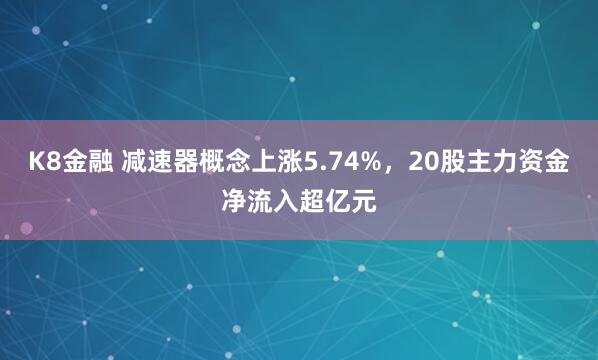 K8金融 减速器概念上涨5.74%，20股主力资金净流入超亿元