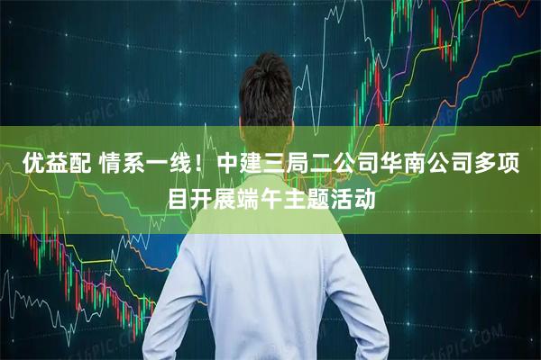 优益配 情系一线！中建三局二公司华南公司多项目开展端午主题活动