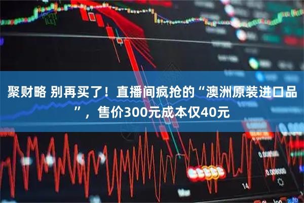 聚财略 别再买了!直播间疯抢的“澳洲原装进口品”,售价300元成本仅40元