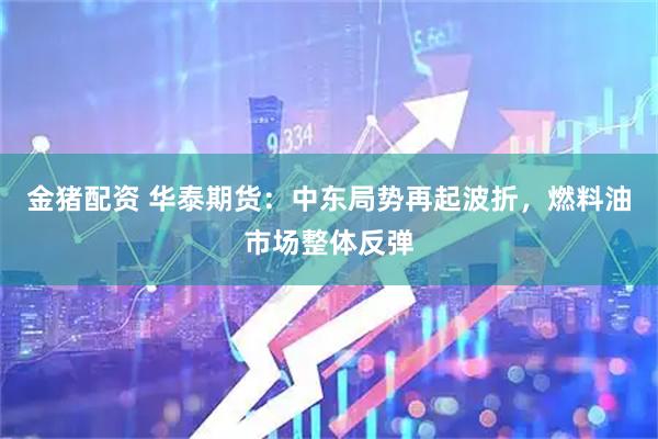 金猪配资 华泰期货:中东局势再起波折,燃料油市场整体反弹
