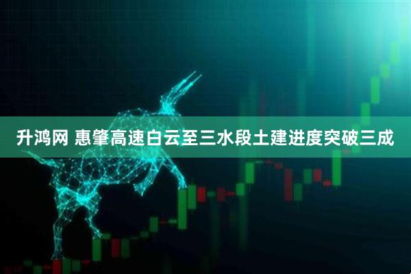 升鸿网 惠肇高速白云至三水段土建进度突破三成