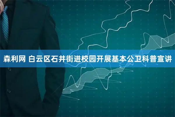 森利网 白云区石井街进校园开展基本公卫科普宣讲