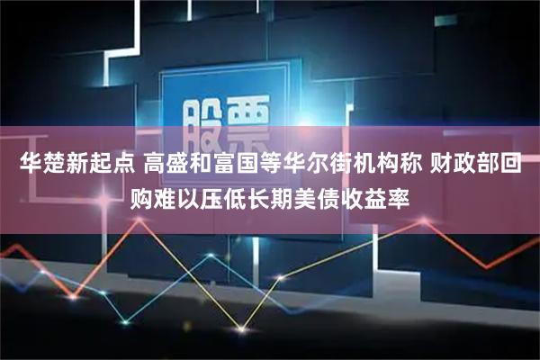 华楚新起点 高盛和富国等华尔街机构称 财政部回购难以压低长期美债收益率
