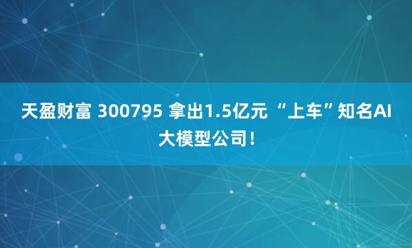 天盈财富 300795 拿出1.5亿元 “上车”知名AI大模型公司！
